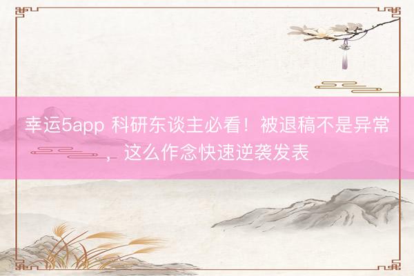 幸運5app 科研東談主必看！被退稿不是異常，這么作念快速逆襲發表