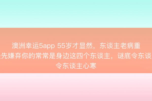 澳洲幸運5app 55歲才顯然,東談主老病重時,最先嫌棄你的常常是身邊這四個東談主,謎底令東談主心寒