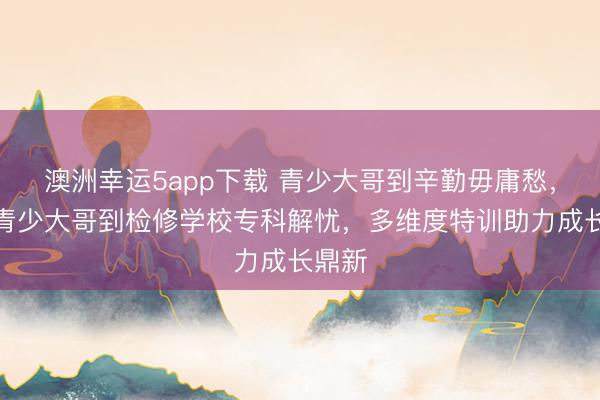 澳洲幸運5app下載 青少大哥到辛勤毋庸愁，永州青少大哥到檢修學校專科解憂，多維度特訓助力成長鼎新
