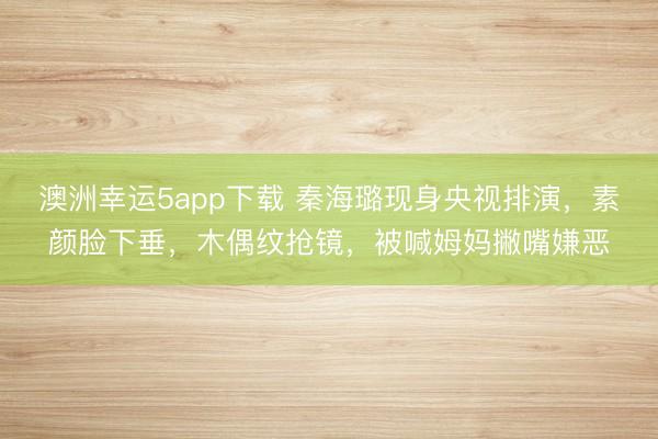 澳洲幸運5app下載 秦海璐現身央視排演，素顏臉下垂，木偶紋搶鏡，被喊姆媽撇嘴嫌惡