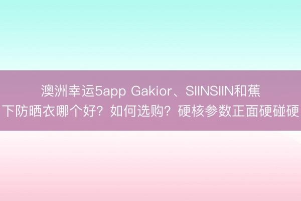 澳洲幸運5app Gakior、SIINSIIN和蕉下防曬衣哪個好?如何選購?硬核參數(shù)正面硬碰硬