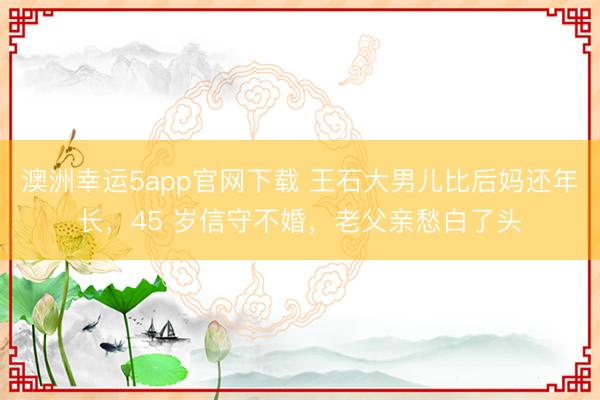 澳洲幸運(yùn)5app官網(wǎng)下載 王石大男兒比后媽還年長,45 歲信守不婚,老父親愁白了頭