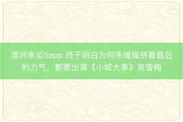 澳洲幸運5app 終于明白為何朱媛媛拼著最后的力氣,都要出演《小城大事》高雪梅