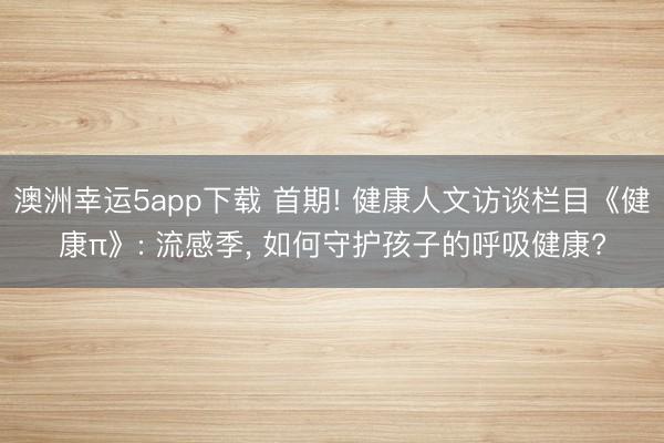 澳洲幸運5app下載 首期! 健康人文訪談欄目《健康π》: 流感季， 如何守護孩子的呼吸健康?