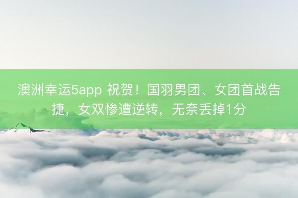澳洲幸運5app 祝賀!國羽男團、女團首戰告捷,女雙慘遭逆轉,無奈丟掉1分