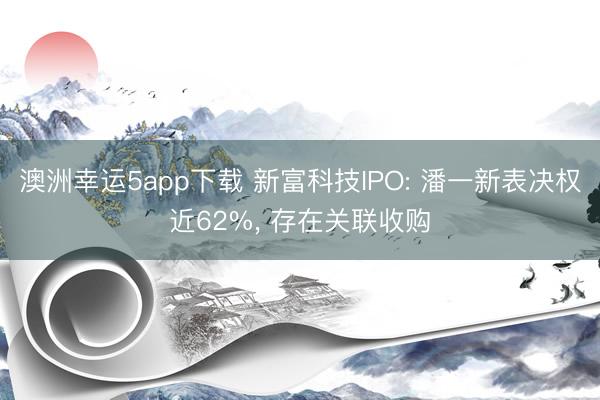 澳洲幸運5app下載 新富科技IPO: 潘一新表決權近62%， 存在關聯收購