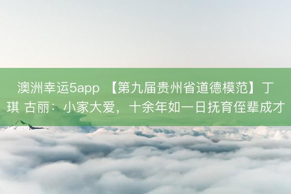 澳洲幸運5app 【第九屆貴州省道德模范】丁琪 古麗:小家大愛,十余年如一日撫育侄輩成才