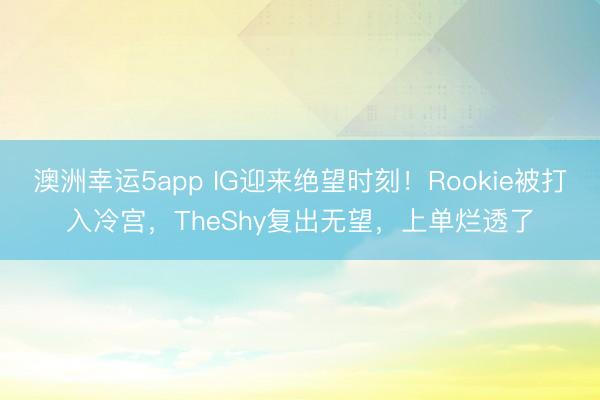 澳洲幸運(yùn)5app IG迎來(lái)絕望時(shí)刻！Rookie被打入冷宮，TheShy復(fù)出無(wú)望，上單爛透了