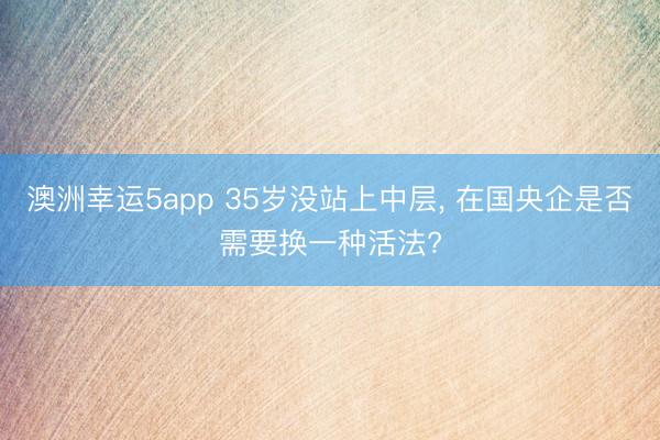 澳洲幸運5app 35歲沒站上中層， 在國央企是否需要換一種活法?