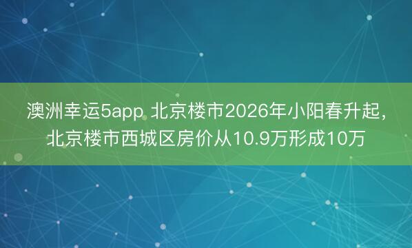 澳洲幸運5app 北京樓市2026年小陽春升起,北京樓市西城區(qū)房價從10.9萬形成10萬