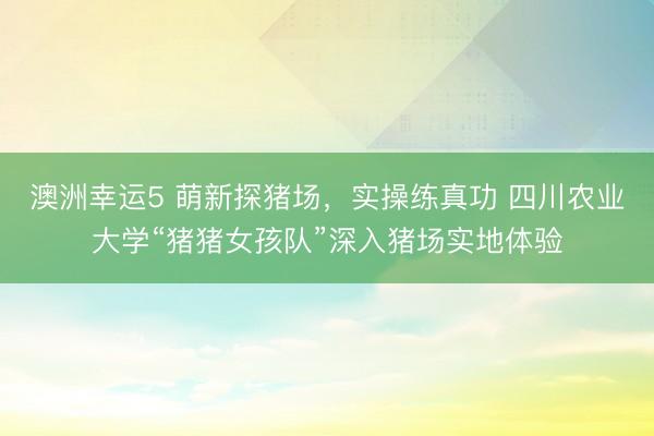 澳洲幸運(yùn)5 萌新探豬場(chǎng)，實(shí)操練真功 四川農(nóng)業(yè)大學(xué)“豬豬女孩隊(duì)”深入豬場(chǎng)實(shí)地體驗(yàn)