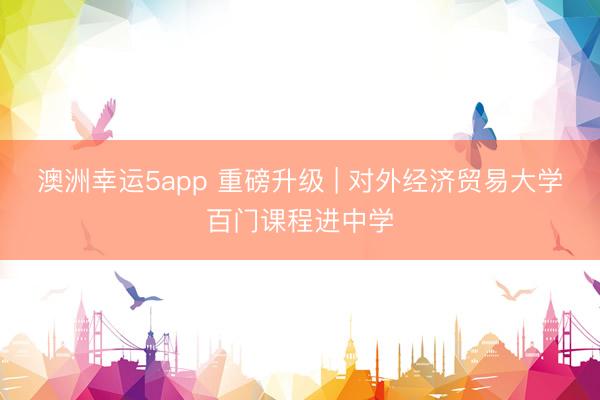 澳洲幸運5app 重磅升級 | 對外經濟貿易大學百門課程進中學