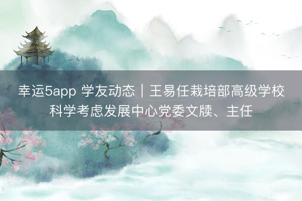 幸運5app 學友動態(tài)｜王易任栽培部高級學?？茖W考慮發(fā)展中心黨委文牘、主任