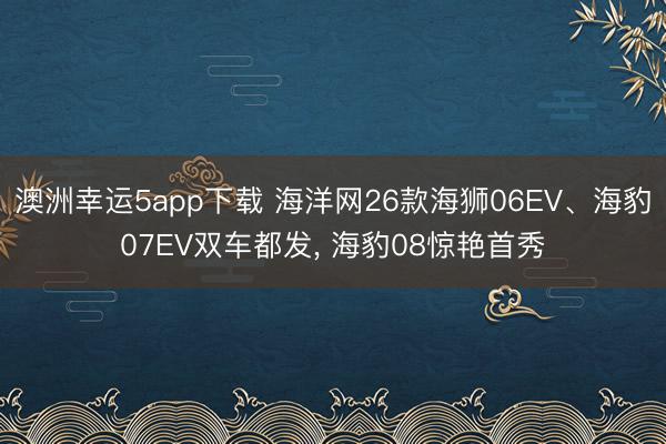 澳洲幸運5app下載 海洋網26款海獅06EV、海豹07EV雙車都發, 海豹08驚艷首秀